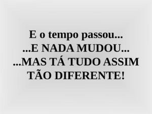 E o tempo passou ...E nada mudou...Mas tá tudo assim tão diferente.
