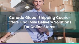 Canada Global Shipping Courier Offers Final Mile Delivery Solutions For Online Stores