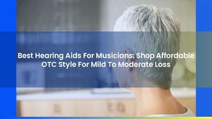 Best Hearing Aids For Musicians: Shop Affordable OTC Style For Mild To Moderate Loss