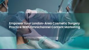 Empower Your London-Area Cosmetic Surgery Practice With Omnichannel Content Marketing