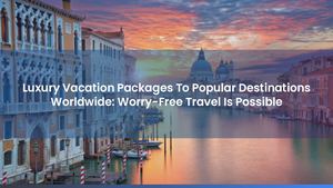 Luxury Vacation Packages To Popular Destinations Worldwide: Worry-Free Travel Is Possible