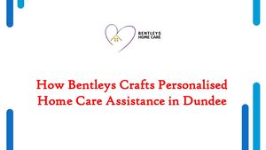 How Bentleys Crafts Personalised Home Care Assistance in Dundee
