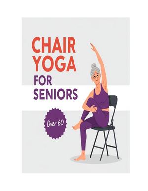 Chair Yoga For Seniors Over 60 :  A Complete Guide To Gentle Movement, Strength, And Well Being