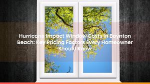 Hurricane Impact Window Costs In Boynton Beach: Key Pricing Factors Every Homeowner Should Know