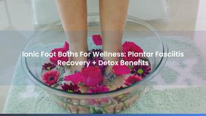 Ionic Foot Baths For Wellness: Plantar Fasciitis Recovery + Detox Benefits
