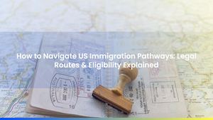 How to Navigate US Immigration Pathways: Legal Routes & Eligibility Explained