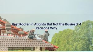 Best Roofer in Atlanta But Not the Busiest? 4 Reasons Why