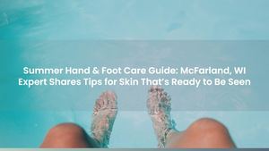 Summer Hand & Foot Care Guide: McFarland, WI Expert Shares Tips for Skin That’s Ready to Be Seen