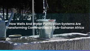 How Wells And Water Purification Systems Are Transforming Communities In Sub-Saharan Africa