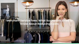 Merchant Service Fees: What Businesses Need to Know About Reducing Costs