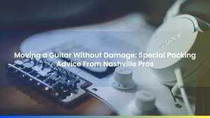 Moving a Guitar Without Damage: Special Packing Advice From Nashville Pros
