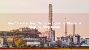 How To Soften Hard Water In Industrial Plants | A Step-By-Step Guide