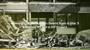 Removing Construction Debris from a Site: 5 Reasons It's Not a DIY Project