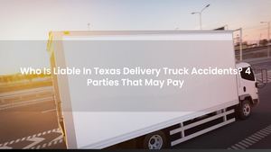 Who Is Liable In Texas Delivery Truck Accidents? 4 Parties That May Pay