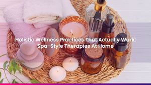 Holistic Wellness Practices That Actually Work: Spa-Style Therapies At Home