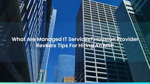 What Are Managed IT Services? Houston Provider Reveals Tips For Hiring An MSP