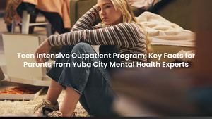 Teen Intensive Outpatient Program: Key Facts for Parents from Yuba City Mental Health Experts