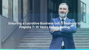 Ensuring a Lucrative Business Exit: 5 Reasons to Prepare 7-10 Years Before Selling