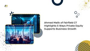 Ahmed Malik Of Fairfield Ct Highlights 5 Ways Private Equity Supports Business Growth