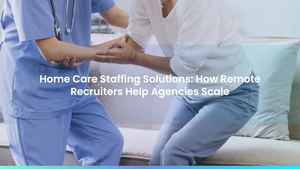 Home Care Staffing Solutions: How Remote Recruiters Help Agencies Scale