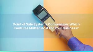 Point of Sale Systems Comparison: Which Features Matter Most For Your Business?