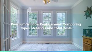 Premium Window Replacement: Comparing Types, Materials And Total Costs