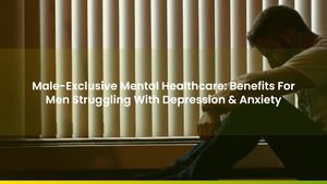 Male-Exclusive Mental Healthcare: Benefits For Men Struggling With Depression & Anxiety