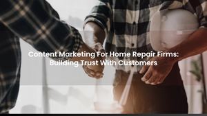 Content Marketing For Home Repair Firms: Building Trust With Customers