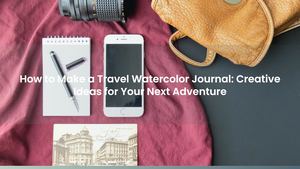 How to Make a Travel Watercolor Journal: Creative Ideas for Your Next Adventure