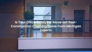 Is Your Office Ready For Move-In? Post-Construction Cleaning Guide From Michigan Experts
