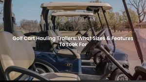 Golf Cart Hauling Trailers: What Sizes & Features To Look For