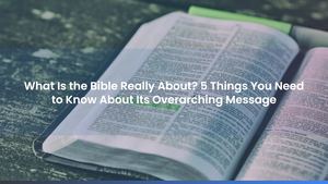 What Is the Bible Really About? 5 Things You Need to Know About Its Overarching Message