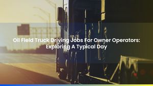 Oil Field Truck Driving Jobs For Owner Operators: Exploring A Typical Day