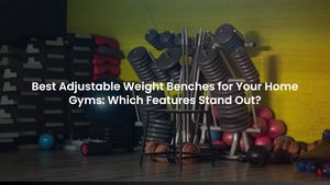 Best Adjustable Weight Benches for Your Home Gyms: Which Features Stand Out?